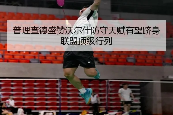普理查德盛赞沃尔什防守天赋有望跻身联盟顶级行列 | leyusports